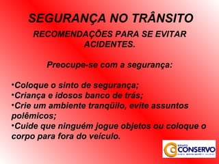 RECOMENDAÇÕES PARA SE EVITAR ACIDENTES. Preocupe-se com a segurança: Coloque o sinto de segurança; Criança e idosos banco de trás; Crie um ambiente tranqüilo, evite assuntos polêmicos; Cuide que ninguém jogue objetos ou coloque o corpo para fora do veículo. SEGURANÇA NO TRÂNSITO 