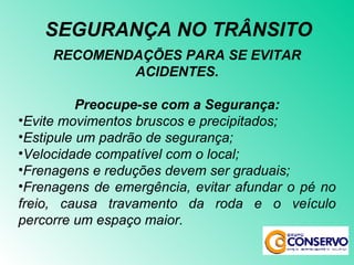 RECOMENDAÇÕES PARA SE EVITAR ACIDENTES. Preocupe-se com a Segurança: Evite movimentos bruscos e precipitados; Estipule um padrão de segurança; Velocidade compatível com o local; Frenagens e reduções devem ser graduais; Frenagens de emergência, evitar afundar o pé no freio, causa travamento da roda e o veículo percorre um espaço maior. SEGURANÇA NO TRÂNSITO 