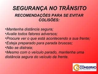RECOMENDAÇÕES PARA SE EVITAR COLISÕES: Mantenha distância segura; Avalie todos fatores adversos; Procure ver o que está acontecendo a sua frente; Esteja preparado para parada bruscas; Não se distraia; Mesmo com o veículo parado, mantenha uma distância segura do veículo da frente. SEGURANÇA NO TRÂNSITO 