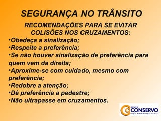 RECOMENDAÇÕES PARA SE EVITAR COLISÕES NOS CRUZAMENTOS: Obedeça a sinalização; Respeite a preferência; Se não houver sinalização de preferência para quem vem da direita; Aproxime-se com cuidado, mesmo com preferência; Redobre a atenção; Dê preferência a pedestre; Não ultrapasse em cruzamentos. SEGURANÇA NO TRÂNSITO 
