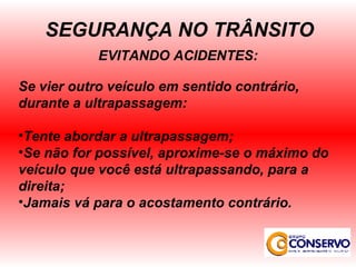 EVITANDO ACIDENTES: Se vier outro veículo em sentido contrário, durante a ultrapassagem: Tente abordar a ultrapassagem; Se não for possível, aproxime-se o máximo do veículo que você está ultrapassando, para a direita; Jamais vá para o acostamento contrário. SEGURANÇA NO TRÂNSITO 