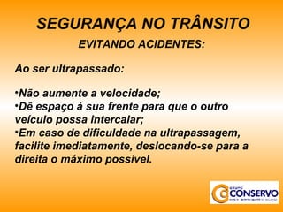 EVITANDO ACIDENTES: Ao ser ultrapassado: Não aumente a velocidade; Dê espaço à sua frente para que o outro veículo possa intercalar; Em caso de dificuldade na ultrapassagem, facilite imediatamente, deslocando-se para a direita o máximo possível. SEGURANÇA NO TRÂNSITO 
