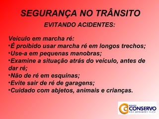 EVITANDO ACIDENTES: Veículo em marcha ré: É proibido usar marcha ré em longos trechos; Use-a em pequenas manobras; Examine a situação atrás do veículo, antes de dar ré; Não de ré em esquinas; Evite sair de ré de garagens; Cuidado com abjetos, animais e crianças. SEGURANÇA NO TRÂNSITO 