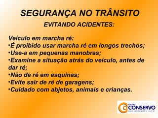 EVITANDO ACIDENTES: Veículo em marcha ré: É proibido usar marcha ré em longos trechos; Use-a em pequenas manobras; Examine a situação atrás do veículo, antes de dar ré; Não de ré em esquinas; Evite sair de ré de garagens; Cuidado com abjetos, animais e crianças. SEGURANÇA NO TRÂNSITO 