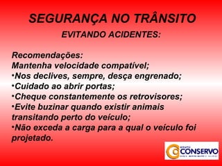 EVITANDO ACIDENTES: Recomendações: Mantenha velocidade compatível; Nos declives, sempre, desça engrenado; Cuidado ao abrir portas; Cheque constantemente os retrovisores; Evite buzinar quando existir animais transitando perto do veículo; Não exceda a carga para a qual o veículo foi projetado. SEGURANÇA NO TRÂNSITO 