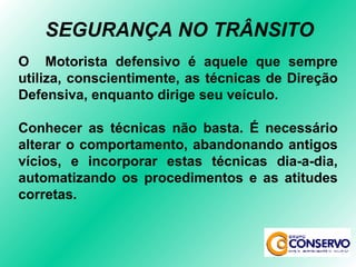O  Motorista defensivo é aquele que sempre utiliza, conscientimente, as técnicas de Direção Defensiva, enquanto dirige seu veículo. Conhecer as técnicas não basta. É necessário alterar o comportamento, abandonando antigos vícios, e incorporar estas técnicas dia-a-dia, automatizando os procedimentos e as atitudes corretas. SEGURANÇA NO TRÂNSITO 