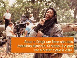 Atuar e Dirigir um filme são dois
trabalhos distintos. O diretor é o que
ver e o ator o que é visto.
 