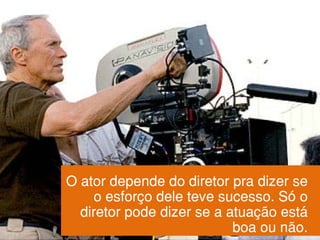 O ator depende do diretor pra dizer se
o esforço dele teve sucesso. Só o
diretor pode dizer se a atuação está
boa ou não.
 