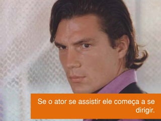 Se o ator se assistir ele começa a se
dirigir.
 