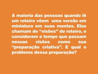 A maioria das pessoas quando lê
um roteiro vêem uma versão em
miniatura em suas mentes. Elas
chamam de “visões” do roteiro, e
consideram o tempo que passam
nessas visões como sua
“preparação criativa”. E qual o
problema dessa preparação?
 