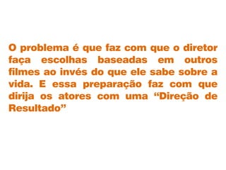 O problema é que faz com que o diretor
faça escolhas baseadas em outros
filmes ao invés do que ele sabe sobre a
vida. E essa preparação faz com que
dirija os atores com uma “Direção de
Resultado”
 