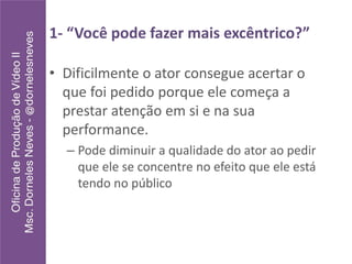 1- “Você pode fazer mais excêntrico?”
• Dificilmente o ator consegue acertar o
que foi pedido porque ele começa a
prestar atenção em si e na sua
performance.
– Pode diminuir a qualidade do ator ao pedir
que ele se concentre no efeito que ele está
tendo no público
 