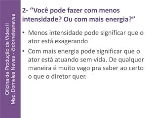 2- “Você pode fazer com menos
intensidade? Ou com mais energia?”
• Menos intensidade pode significar que o
ator está exagerando
• Com mais energia pode significar que o
ator está atuando sem vida. De qualquer
maneira é muito vago pra saber ao certo
o que o diretor quer.
 