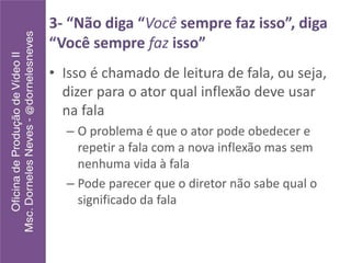 3- “Não diga “Você sempre faz isso”, diga
“Você sempre faz isso”
• Isso é chamado de leitura de fala, ou seja,
dizer para o ator qual inflexão deve usar
na fala
– O problema é que o ator pode obedecer e
repetir a fala com a nova inflexão mas sem
nenhuma vida à fala
– Pode parecer que o diretor não sabe qual o
significado da fala
 