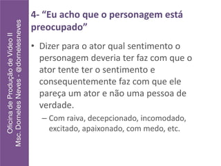 4- “Eu acho que o personagem está
preocupado”
• Dizer para o ator qual sentimento o
personagem deveria ter faz com que o
ator tente ter o sentimento e
consequentemente faz com que ele
pareça um ator e não uma pessoa de
verdade.
– Com raiva, decepcionado, incomodado,
excitado, apaixonado, com medo, etc.
 
