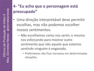 4- “Eu acho que o personagem está
preocupado”
• Uma direção interpretável deve permitir
escolhas, mas não podemos escolher
nossos sentimentos.
– Não escolhemos como nos sentir, e mesmo
nos esforçando para mostrar outro
sentimento que não aquele que estamos
sentindo ninguém é enganado.
• Preferíamos não ficar nervosos em determinadas
situações
 
