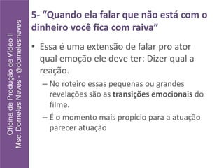 5- “Quando ela falar que não está com o
dinheiro você fica com raiva”
• Essa é uma extensão de falar pro ator
qual emoção ele deve ter: Dizer qual a
reação.
– No roteiro essas pequenas ou grandes
revelações são as transições emocionais do
filme.
– É o momento mais propício para a atuação
parecer atuação
 