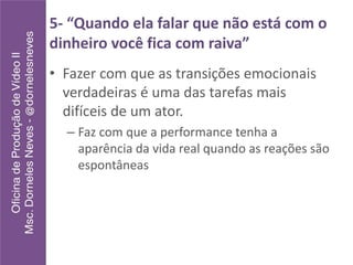 5- “Quando ela falar que não está com o
dinheiro você fica com raiva”
• Fazer com que as transições emocionais
verdadeiras é uma das tarefas mais
difíceis de um ator.
– Faz com que a performance tenha a
aparência da vida real quando as reações são
espontâneas
 