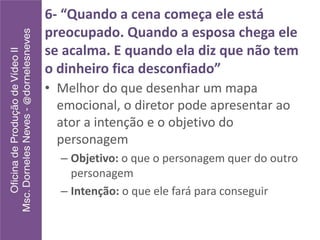 6- “Quando a cena começa ele está
preocupado. Quando a esposa chega ele
se acalma. E quando ela diz que não tem
o dinheiro fica desconfiado”
• Melhor do que desenhar um mapa
emocional, o diretor pode apresentar ao
ator a intenção e o objetivo do
personagem
– Objetivo: o que o personagem quer do outro
personagem
– Intenção: o que ele fará para conseguir
 