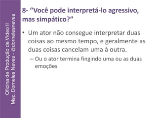8- “Você pode interpretá-lo agressivo,
mas simpático?”
• Um ator não consegue interpretar duas
coisas ao mesmo tempo, e geralmente as
duas coisas cancelam uma à outra.
– Ou o ator termina fingindo uma ou as duas
emoções
 