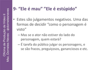 9- “Ele é mau” ”Ele é estúpido”
• Estes são julgamentos negativos. Uma das
formas de decidir “como o personagem é
visto”
– Mas se o ator não estiver do lado do
personagem, quem estará?
– É tarefa do público julgar os personagens, e
se são fracos, preguiçosos, gananciosos e etc.
 