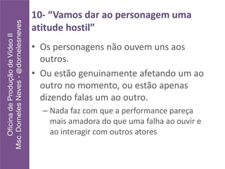 10- “Vamos dar ao personagem uma
atitude hostil”
• Os personagens não ouvem uns aos
outros.
• Ou estão genuinamente afetando um ao
outro no momento, ou estão apenas
dizendo falas um ao outro.
– Nada faz com que a performance pareça
mais amadora do que uma falha ao ouvir e
ao interagir com outros atores
 
