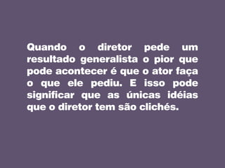 Quando o diretor pede um
resultado generalista o pior que
pode acontecer é que o ator faça
o que ele pediu. E isso pode
significar que as únicas idéias
que o diretor tem são clichés.
 