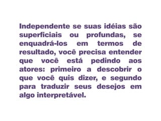 Independente se suas idéias são
superficiais ou profundas, se
enquadrá-los em termos de
resultado, você precisa entender
que você está pedindo aos
atores: primeiro a descobrir o
que você quis dizer, e segundo
para traduzir seus desejos em
algo interpretável.
 