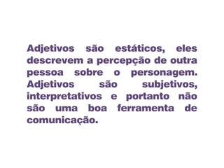 Adjetivos são estáticos, eles
descrevem a percepção de outra
pessoa sobre o personagem.
Adjetivos são subjetivos,
interpretativos e portanto não
são uma boa ferramenta de
comunicação.
 