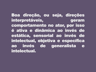 Boa direção, ou seja, direções
interpretáveis, geram
comportamento no ator, por isso
é ativa e dinâmica ao invés de
estática, sensorial ao invés de
intelectual, objetiva e específica
ao invés de generalista e
intelectual.
 