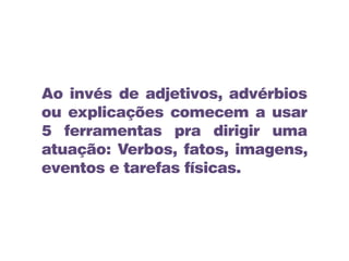 Ao invés de adjetivos, advérbios
ou explicações comecem a usar
5 ferramentas pra dirigir uma
atuação: Verbos, fatos, imagens,
eventos e tarefas físicas.
 