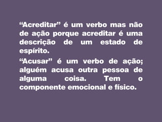 “Acreditar” é um verbo mas não
de ação porque acreditar é uma
descrição de um estado de
espírito.
“Acusar” é um verbo de ação;
alguém acusa outra pessoa de
alguma coisa. Tem o
componente emocional e físico.
 