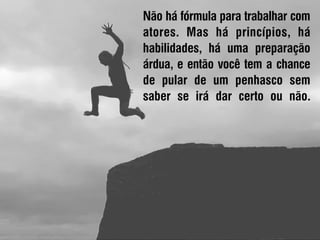 Não há fórmula para trabalhar com
atores. Mas há princípios, há
habilidades, há uma preparação
árdua, e então você tem a chance
de pular de um penhasco sem
saber se irá dar certo ou não.
 