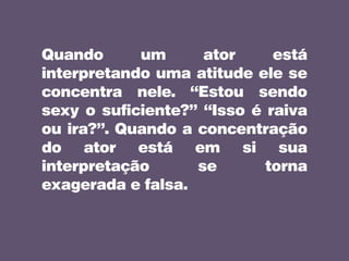 Quando um ator está
interpretando uma atitude ele se
concentra nele. “Estou sendo
sexy o suficiente?” “Isso é raiva
ou ira?”. Quando a concentração
do ator está em si sua
interpretação se torna
exagerada e falsa.
 