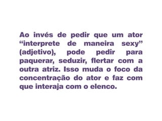 Ao invés de pedir que um ator
“interprete de maneira sexy”
(adjetivo), pode pedir para
paquerar, seduzir, flertar com a
outra atriz. Isso muda o foco da
concentração do ator e faz com
que interaja com o elenco.
 
