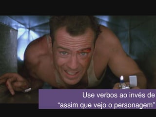 Use verbos ao invés de
“assim que vejo o personagem”
 