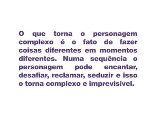 O que torna o personagem
complexo é o fato de fazer
coisas diferentes em momentos
diferentes. Numa sequência o
personagem pode encantar,
desafiar, reclamar, seduzir e isso
o torna complexo e imprevisível.
 