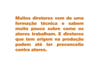Muitos diretores vem de uma
formação técnica e sabem
muito pouco sobre como os
atores trabalham. E diretores
que tem origem na produção
podem até ter preconceito
contra atores.
 