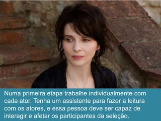 Numa primeira etapa trabalhe individualmente com
cada ator. Tenha um assistente para fazer a leitura
com os atores, e essa pessoa deve ser capaz de
interagir e afetar os participantes da seleção.
 
