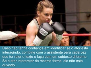 Caso não tenha confiança em identificar se o ator está
interagindo, combine com o assistente para cada vez
que for reler o texto o faça com um subtexto diferente.
Se o ator interpretar da mesma forma, ele não está
ouvindo.
 