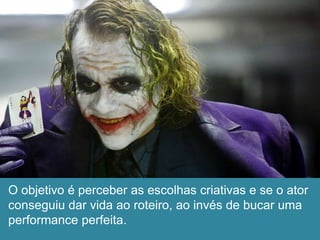 O objetivo é perceber as escolhas criativas e se o ator
conseguiu dar vida ao roteiro, ao invés de bucar uma
performance perfeita.
 
