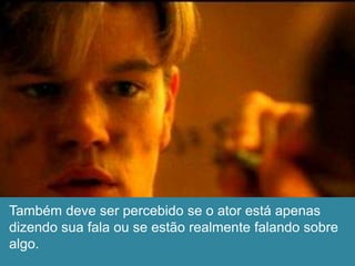 Também deve ser percebido se o ator está apenas
dizendo sua fala ou se estão realmente falando sobre
algo.
 