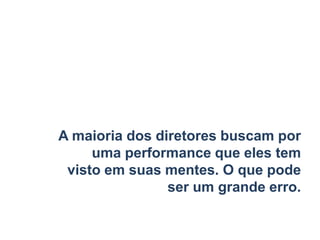 A maioria dos diretores buscam por
uma performance que eles tem
visto em suas mentes. O que pode
ser um grande erro.
 