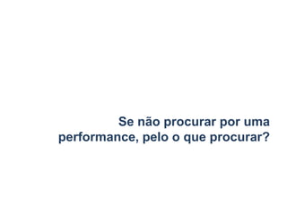 Se não procurar por uma
performance, pelo o que procurar?
 