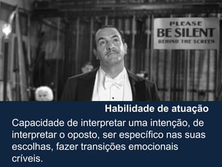Habilidade de atuação
Capacidade de interpretar uma intenção, de
interpretar o oposto, ser específico nas suas
escolhas, fazer transições emocionais
críveis.
 