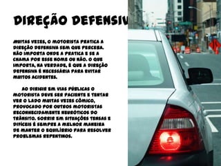 Direção Defensiva
Muitas vezes, o motorista pratica a
direção defensiva sem que perceba.
Não importa onde a pratica e se a
chama por esse nome ou não. O que
importa, na verdade, é que a direção
defensiva é necessária para evitar
muitos acidentes.

    Ao dirigir em vias públicas o
motorista deve ser paciente e tentar
ver o lado muitas vezes cômico,
provocado por outros motoristas
reconhecidamente neuróticos do
trânsito. Sorrir em situações tensas e
difíceis é sempre a melhor maneira
de manter o equilíbrio para resolver
problemas repentinos.
 