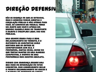 Direção Defensiva
Não se esqueça de que as estradas,
ruas e avenidas foram abertas à
circulação pública e não apenas para
você. Ao conduzir um veículo, tenha
em mente que você é apenas um
usuário daquele meio de transporte
e sujeito à disciplina legal das vias
públicas.

Uma grande regra para o bom
relacionamento no trânsito, é o
motorista se comportar como
gostaria que os outros se
comportassem com ele. É
preferível, muitas vezes, ceder do
que tentar manter de uma maneira
competitiva, a disputa de uma
preferência nem sempre absoluta.

Dirigir com segurança requer uma
boa dose de informação de fatos
concretos. Esse conhecimento inclui
o pronto reconhecimento de riscos e
 