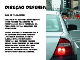 Direção Defensiva
OLHO NO VELOCÍMETRO:

Cuidado! A velocidade é outro grande
fator de risco de acidentes de
trânsito. Além disso, determina em
proporção direta, a gravidade das
ocorrências.

 Alguns motoristas acreditam que a
velocidades mais altas podem se
livrar com mais facilidade de
algumas situações difíceis no
trânsito. E que trafegar devagar
demais é mais perigoso do que andar
depressa. Mais a coisa não é bem
assim. Reduzir a velocidade é o
primeiro procedimento a se tomar
na tentativa de evitar acidentes.
 