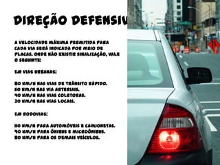 Direção Defensiva
A velocidade máxima permitida para
cada via será indicada por meio de
placas. Onde não existir sinalização, vale
o seguinte:

EM VIAS URBANAS:

80 km/h nas vias de trânsito rápido.
60 km/h nas via arteriais.
40 km/h nas vias coletoras.
30 km/h nas vias locais.

EM RODOVIAS:

110 km/h para automóveis e camionetas.
90 km/h para ônibus e microônibus.
80 km/h para os demais veículos.
 