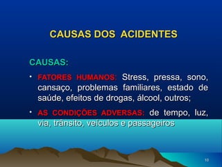 CAUSAS DOS ACIDENTES
CAUSAS:
• FATORES HUMANOS: Stress, pressa, sono,

cansaço, problemas familiares, estado de
saúde, efeitos de drogas, álcool, outros;
• AS CONDIÇÕES ADVERSAS: de tempo, luz,

via, trânsito, veículos e passageiros

10

 